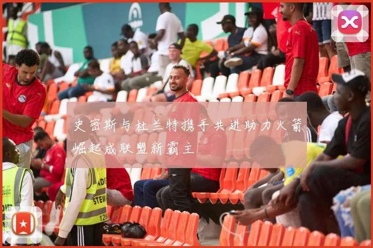 史密斯与杜兰特携手共进助力火箭崛起成联盟新霸主