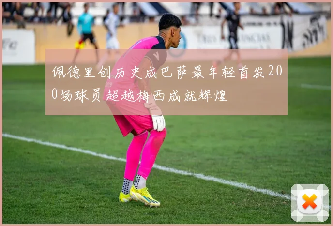 佩德里创历史成巴萨最年轻首发200场球员超越梅西成就辉煌