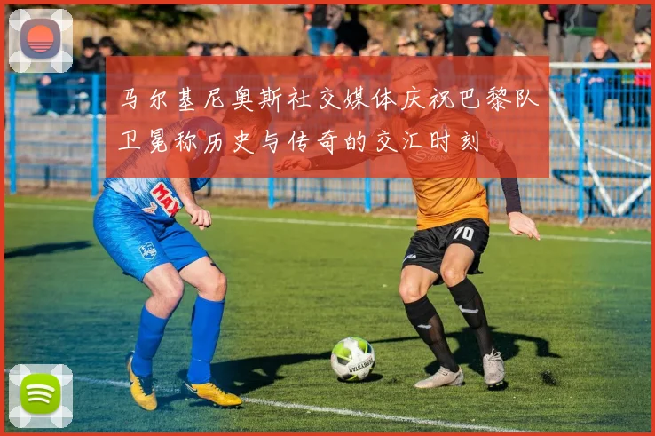 马尔基尼奥斯社交媒体庆祝巴黎队卫冕称历史与传奇的交汇时刻
