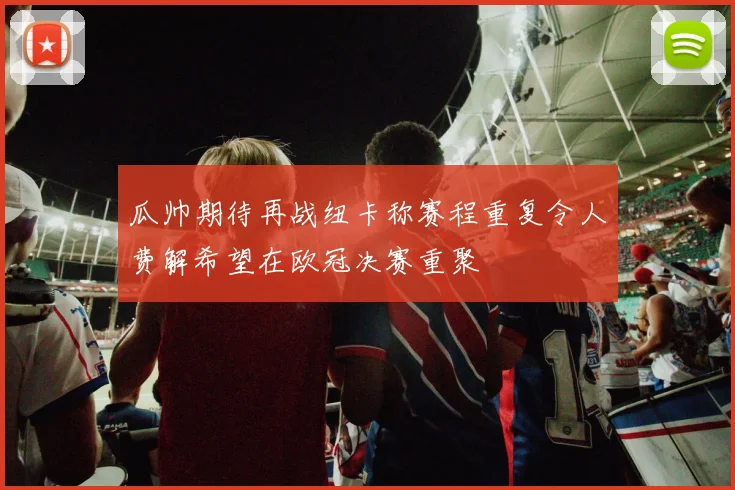 瓜帅期待再战纽卡称赛程重复令人费解希望在欧冠决赛重聚