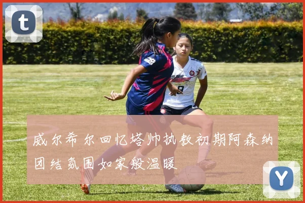 威尔希尔回忆塔帅执教初期阿森纳团结氛围如家般温暖