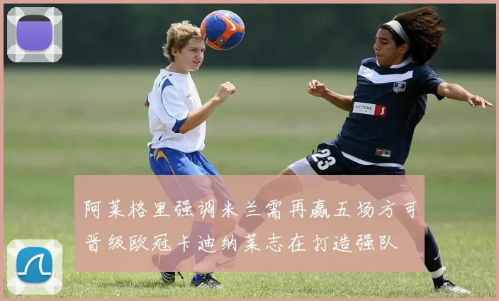 阿莱格里强调米兰需再赢五场方可晋级欧冠卡迪纳莱志在打造强队