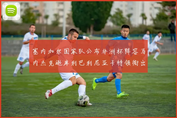 塞内加尔国家队公布非洲杯阵容马内杰克逊库利巴利尼亚卡特领衔出征