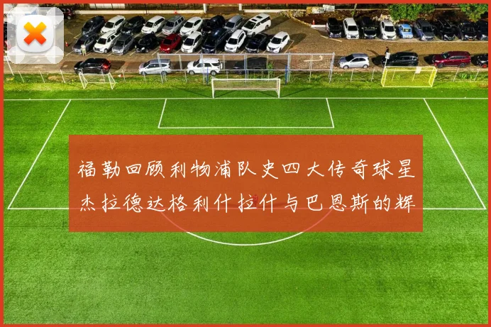 福勒回顾利物浦队史四大传奇球星杰拉德达格利什拉什与巴恩斯的辉煌成就