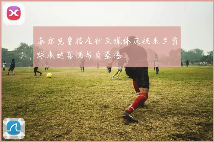 菲尔克鲁格在社交媒体庆祝米兰首球表达喜悦与自豪感