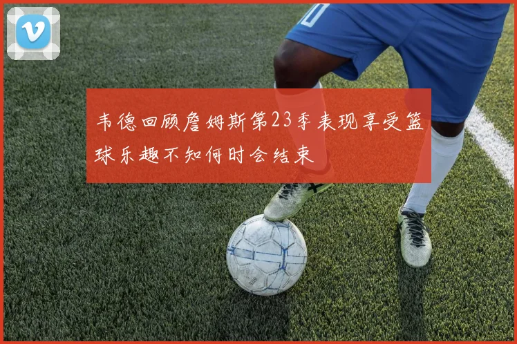 韦德回顾詹姆斯第23季表现享受篮球乐趣不知何时会结束