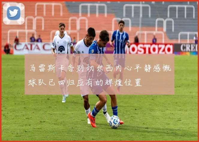 马雷斯卡告别切尔西内心平静感慨球队已回归应有的辉煌位置