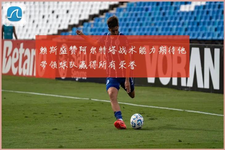 赖斯盛赞阿尔特塔战术能力期待他带领球队赢得所有荣誉