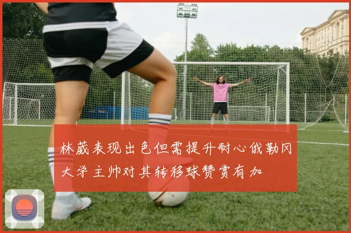 林葳表现出色但需提升耐心俄勒冈大学主帅对其转移球赞赏有加