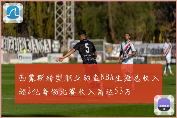 西蒙斯转型职业钓鱼NBA生涯总收入超2亿每场比赛收入高达53万