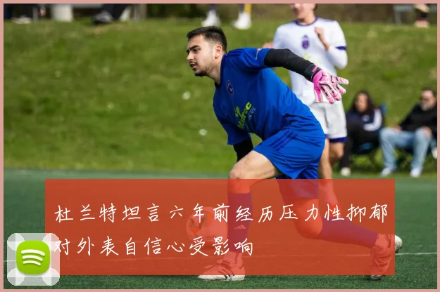 杜兰特坦言六年前经历压力性抑郁对外表自信心受影响
