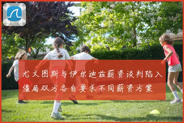 尤文图斯与伊尔迪兹薪资谈判陷入僵局双方各自要求不同薪资方案
