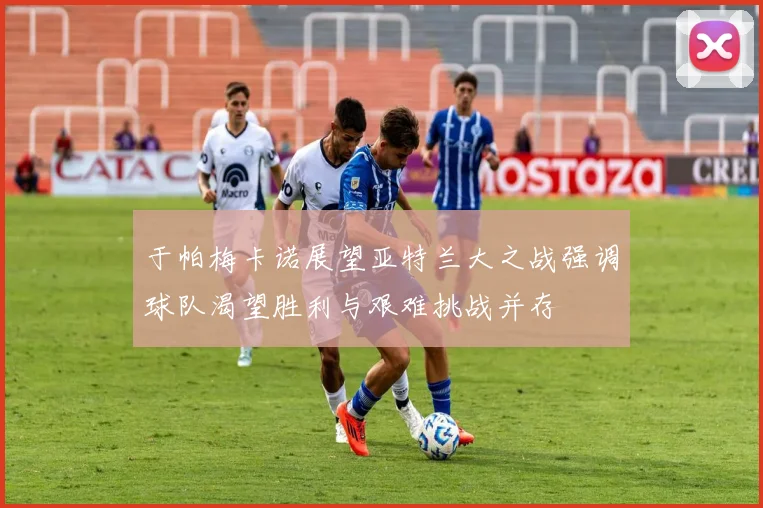 于帕梅卡诺展望亚特兰大之战强调球队渴望胜利与艰难挑战并存