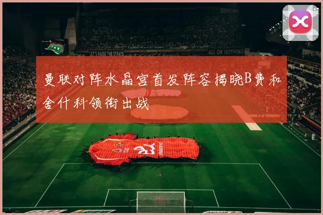 曼联对阵水晶宫首发阵容揭晓B费和舍什科领衔出战