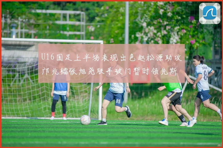 U16国足上半场表现出色赵松源助攻邝兆镭张旭尧联手破门暂时领先斯里兰卡