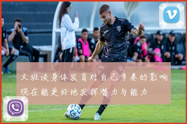 文班谈身体发育对自己节奏的影响现在能更好地发挥潜力与能力