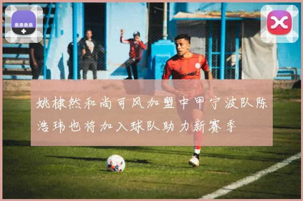 姚棣然和尚可风加盟中甲宁波队陈浩玮也将加入球队助力新赛季