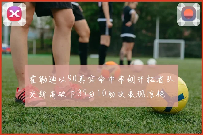 霍勒迪以90真实命中率创开拓者队史新高砍下35分10助攻表现惊艳