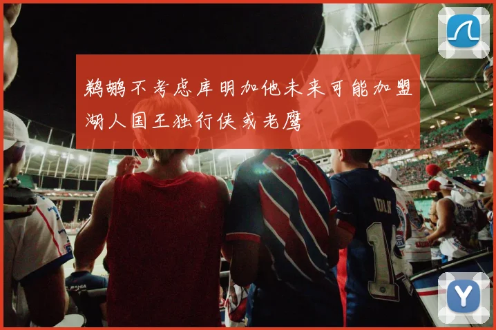 鹈鹕不考虑库明加他未来可能加盟湖人国王独行侠或老鹰
