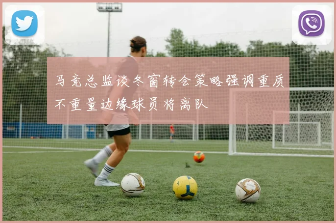 马竞总监谈冬窗转会策略强调重质不重量边缘球员将离队