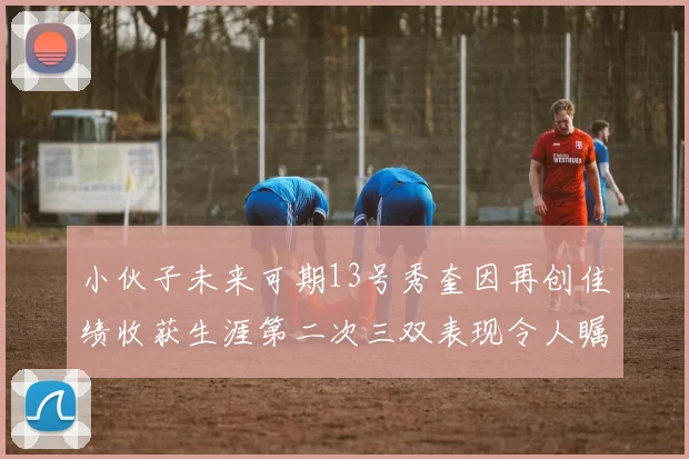 小伙子未来可期13号秀奎因再创佳绩收获生涯第二次三双表现令人瞩目